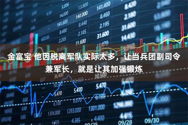 金富宝 他因脱离军队实际太多,让当兵团副司令兼军长,就是让其加强锻炼
