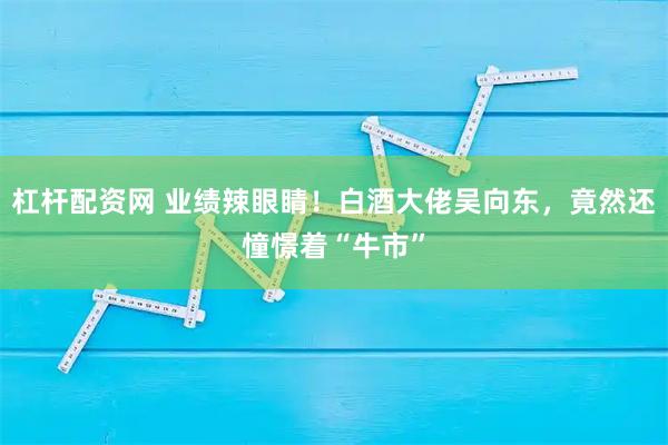 杠杆配资网 业绩辣眼睛！白酒大佬吴向东，竟然还憧憬着“牛市”