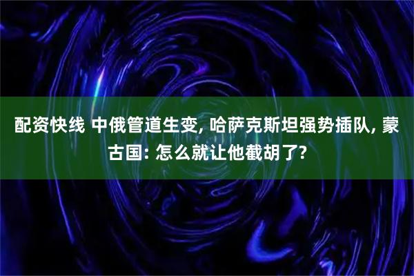 配资快线 中俄管道生变, 哈萨克斯坦强势插队, 蒙古国: 怎么就让他截胡了?