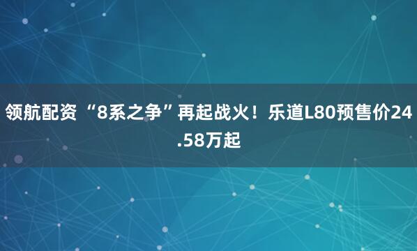 领航配资 “8系之争”再起战火！乐道L80预售价24.58万起