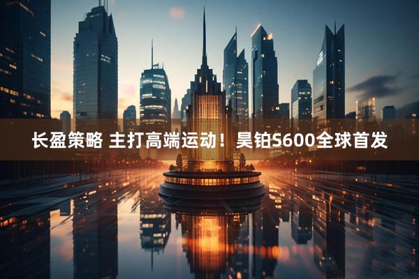 长盈策略 主打高端运动！昊铂S600全球首发
