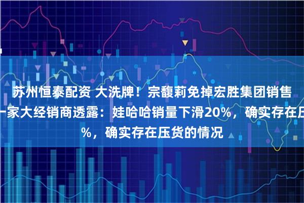 苏州恒泰配资 大洗牌！宗馥莉免掉宏胜集团销售负责人！一家大经销商透露：娃哈哈销量下滑20%，确实存在压货的情况