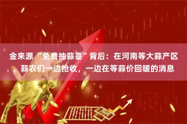 金来源 “免费抽蒜薹”背后:在河南等大蒜产区,蒜农们一边抢收,一边在等蒜价回暖的消息