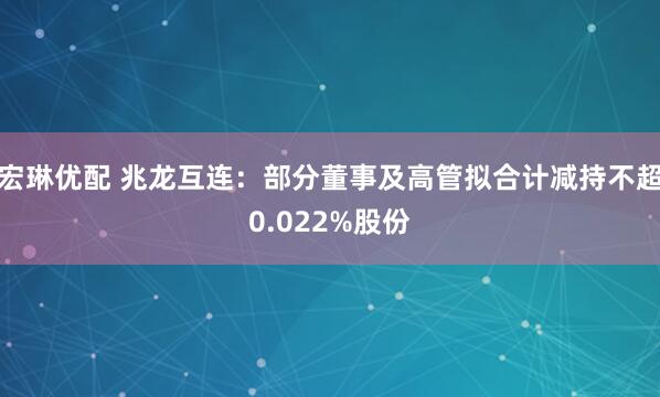 宏琳优配 兆龙互连：部分董事及高管拟合计减持不超0.022%股份