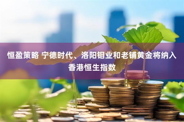 恒盈策略 宁德时代、洛阳钼业和老铺黄金将纳入香港恒生指数