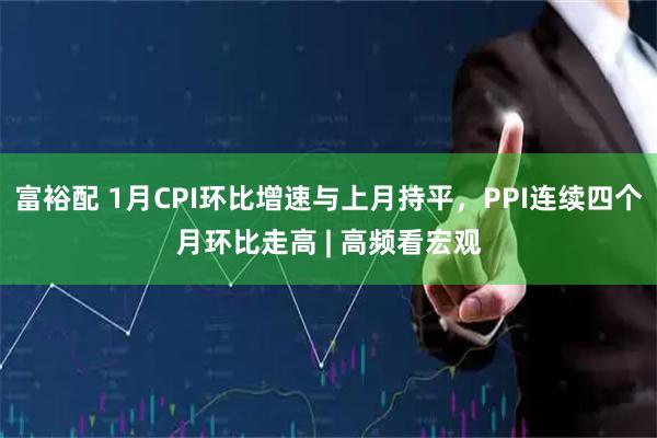 富裕配 1月CPI环比增速与上月持平，PPI连续四个月环比走高 | 高频看宏观