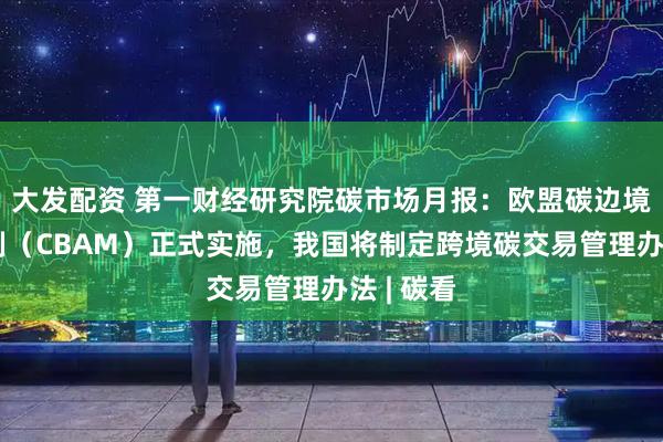 大发配资 第一财经研究院碳市场月报：欧盟碳边境调节机制（CBAM）正式实施，我国将制定跨境碳交易管理办法 | 碳看