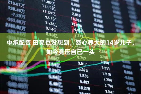 中承配资 田亮也没想到，费心养大的14岁儿子，如今竟压自己一头