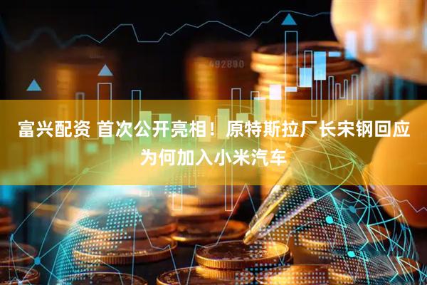 富兴配资 首次公开亮相！原特斯拉厂长宋钢回应为何加入小米汽车