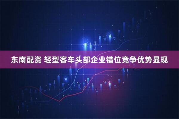 东南配资 轻型客车头部企业错位竞争优势显现