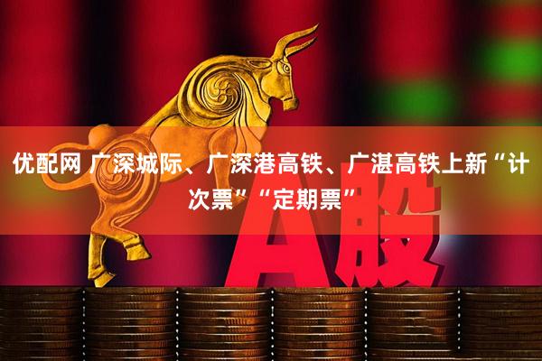 优配网 广深城际、广深港高铁、广湛高铁上新“计次票”“定期票”