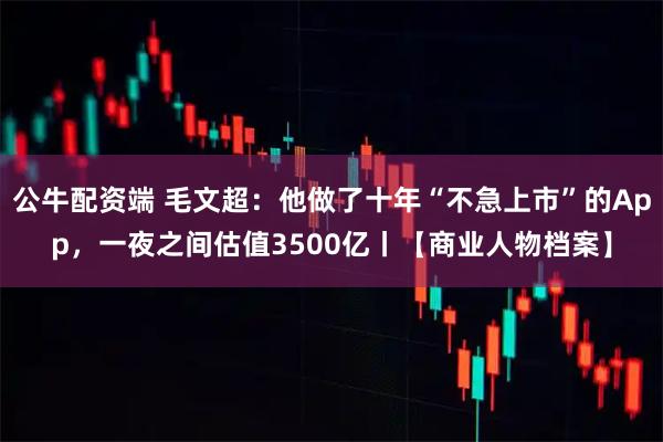 公牛配资端 毛文超:他做了十年“不急上市”的App,一夜之间估值3500亿丨【商业人物档案】
