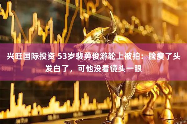 兴旺国际投资 53岁裴勇俊游轮上被拍：脸瘦了头发白了，可他没看镜头一眼