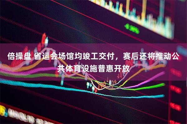 倍操盘 省运会场馆均竣工交付，赛后还将推动公共体育设施普惠开放