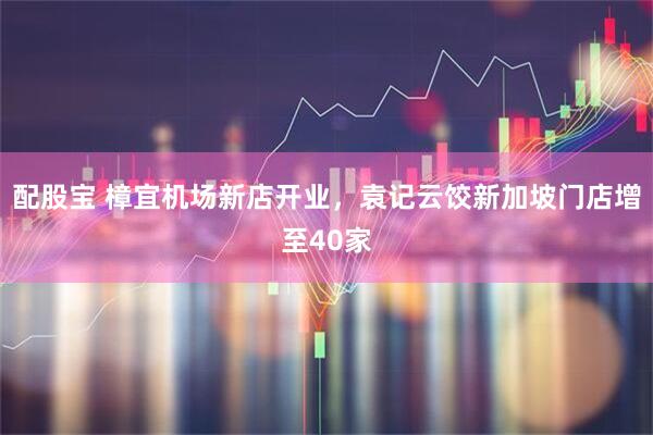 配股宝 樟宜机场新店开业，袁记云饺新加坡门店增至40家